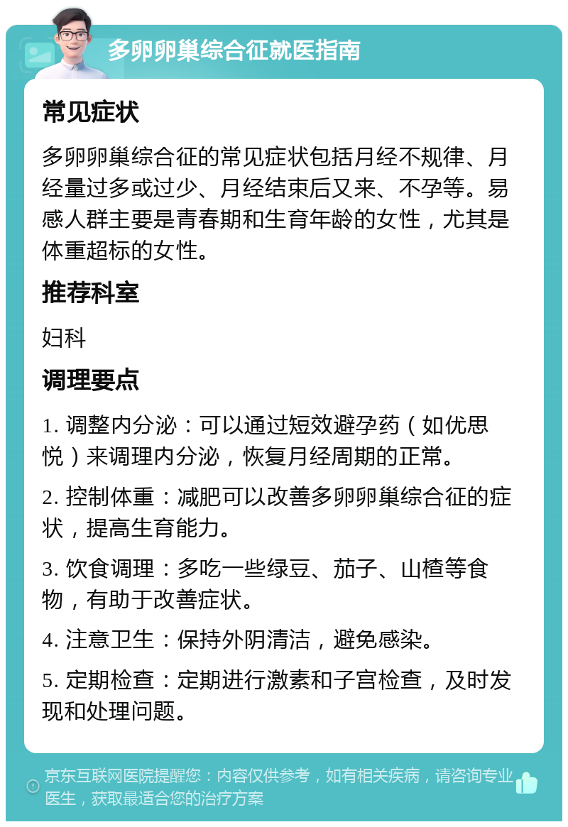 多卵卵巢综合征就医指南 常见症状 多卵卵巢综合征的常见症状包括月经不规律、月经量过多或过少、月经结束后又来、不孕等。易感人群主要是青春期和生育年龄的女性，尤其是体重超标的女性。 推荐科室 妇科 调理要点 1. 调整内分泌：可以通过短效避孕药（如优思悦）来调理内分泌，恢复月经周期的正常。 2. 控制体重：减肥可以改善多卵卵巢综合征的症状，提高生育能力。 3. 饮食调理：多吃一些绿豆、茄子、山楂等食物，有助于改善症状。 4. 注意卫生：保持外阴清洁，避免感染。 5. 定期检查：定期进行激素和子宫检查，及时发现和处理问题。