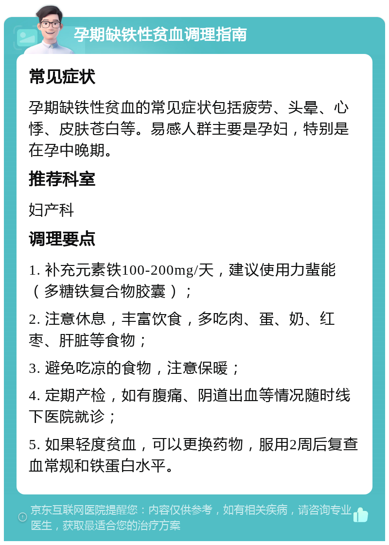 孕期缺铁性贫血调理指南 常见症状 孕期缺铁性贫血的常见症状包括疲劳、头晕、心悸、皮肤苍白等。易感人群主要是孕妇，特别是在孕中晚期。 推荐科室 妇产科 调理要点 1. 补充元素铁100-200mg/天，建议使用力蜚能（多糖铁复合物胶囊）； 2. 注意休息，丰富饮食，多吃肉、蛋、奶、红枣、肝脏等食物； 3. 避免吃凉的食物，注意保暖； 4. 定期产检，如有腹痛、阴道出血等情况随时线下医院就诊； 5. 如果轻度贫血，可以更换药物，服用2周后复查血常规和铁蛋白水平。