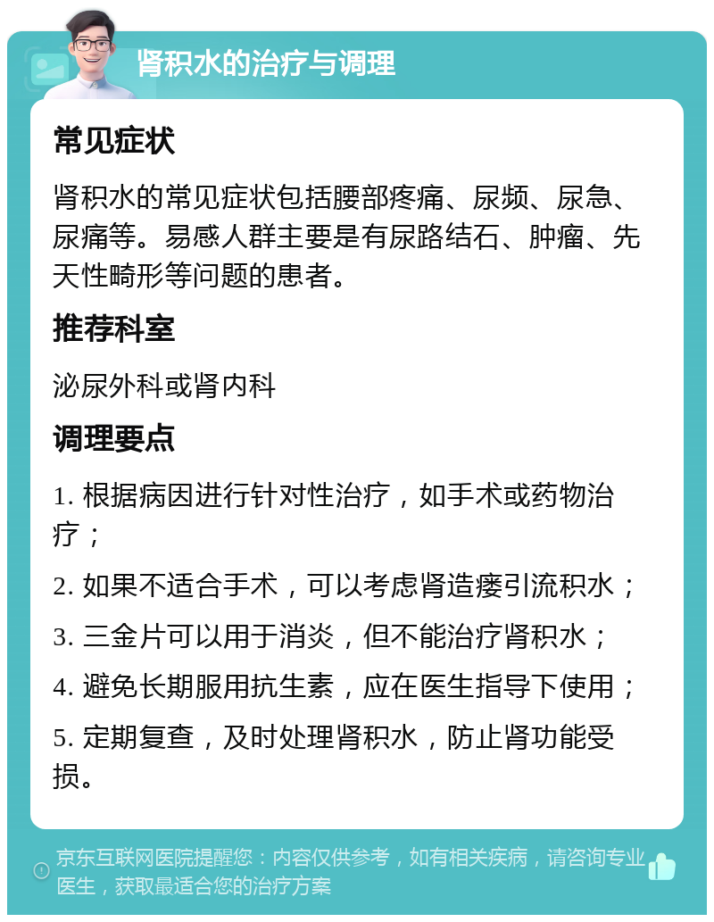 肾积水的治疗与调理 常见症状 肾积水的常见症状包括腰部疼痛、尿频、尿急、尿痛等。易感人群主要是有尿路结石、肿瘤、先天性畸形等问题的患者。 推荐科室 泌尿外科或肾内科 调理要点 1. 根据病因进行针对性治疗，如手术或药物治疗； 2. 如果不适合手术，可以考虑肾造瘘引流积水； 3. 三金片可以用于消炎，但不能治疗肾积水； 4. 避免长期服用抗生素，应在医生指导下使用； 5. 定期复查，及时处理肾积水，防止肾功能受损。