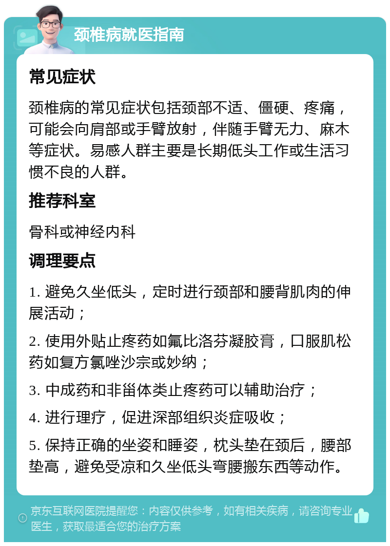 颈椎病就医指南 常见症状 颈椎病的常见症状包括颈部不适、僵硬、疼痛，可能会向肩部或手臂放射，伴随手臂无力、麻木等症状。易感人群主要是长期低头工作或生活习惯不良的人群。 推荐科室 骨科或神经内科 调理要点 1. 避免久坐低头，定时进行颈部和腰背肌肉的伸展活动； 2. 使用外贴止疼药如氟比洛芬凝胶膏，口服肌松药如复方氯唑沙宗或妙纳； 3. 中成药和非甾体类止疼药可以辅助治疗； 4. 进行理疗，促进深部组织炎症吸收； 5. 保持正确的坐姿和睡姿，枕头垫在颈后，腰部垫高，避免受凉和久坐低头弯腰搬东西等动作。