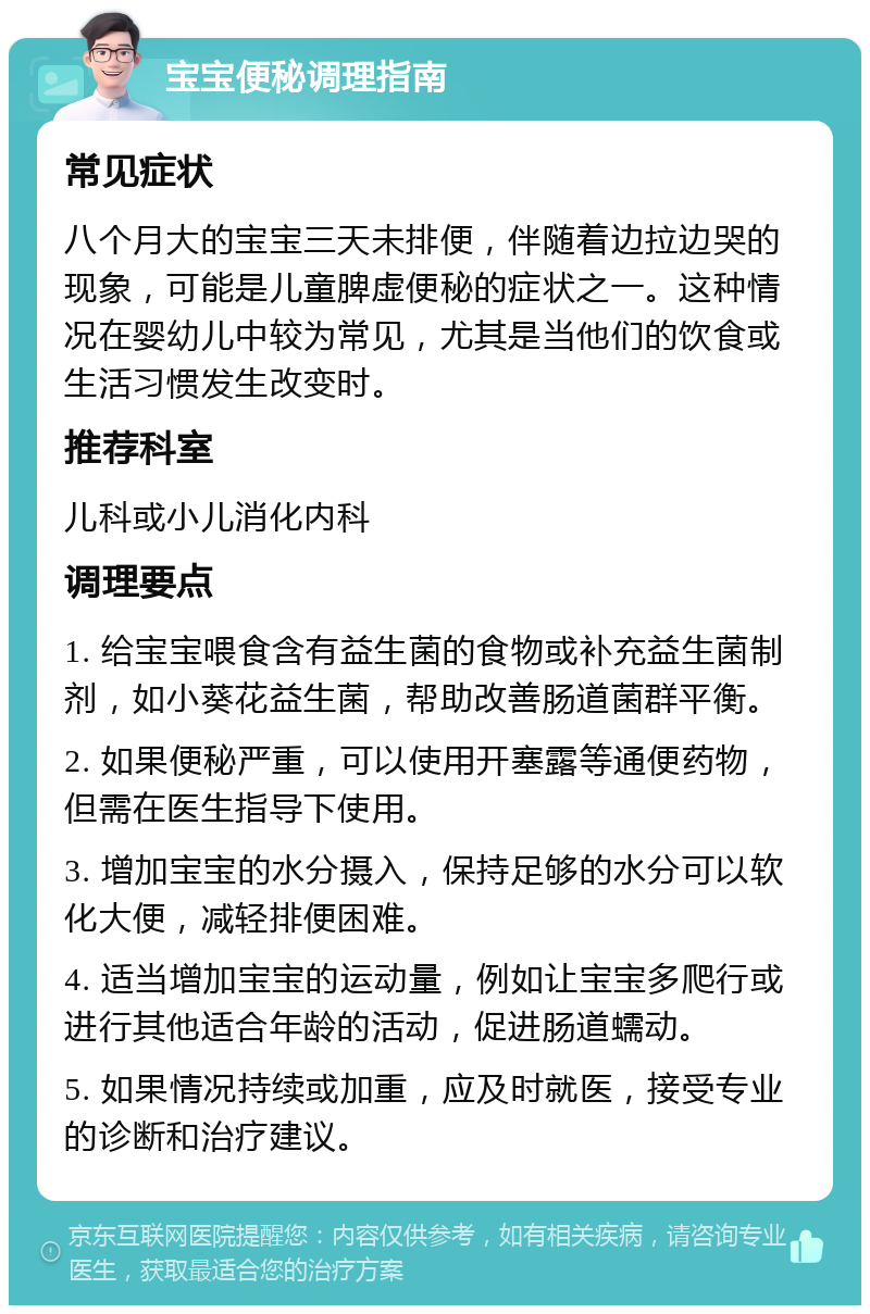 宝宝便秘调理指南 常见症状 八个月大的宝宝三天未排便，伴随着边拉边哭的现象，可能是儿童脾虚便秘的症状之一。这种情况在婴幼儿中较为常见，尤其是当他们的饮食或生活习惯发生改变时。 推荐科室 儿科或小儿消化内科 调理要点 1. 给宝宝喂食含有益生菌的食物或补充益生菌制剂，如小葵花益生菌，帮助改善肠道菌群平衡。 2. 如果便秘严重，可以使用开塞露等通便药物，但需在医生指导下使用。 3. 增加宝宝的水分摄入，保持足够的水分可以软化大便，减轻排便困难。 4. 适当增加宝宝的运动量，例如让宝宝多爬行或进行其他适合年龄的活动，促进肠道蠕动。 5. 如果情况持续或加重，应及时就医，接受专业的诊断和治疗建议。