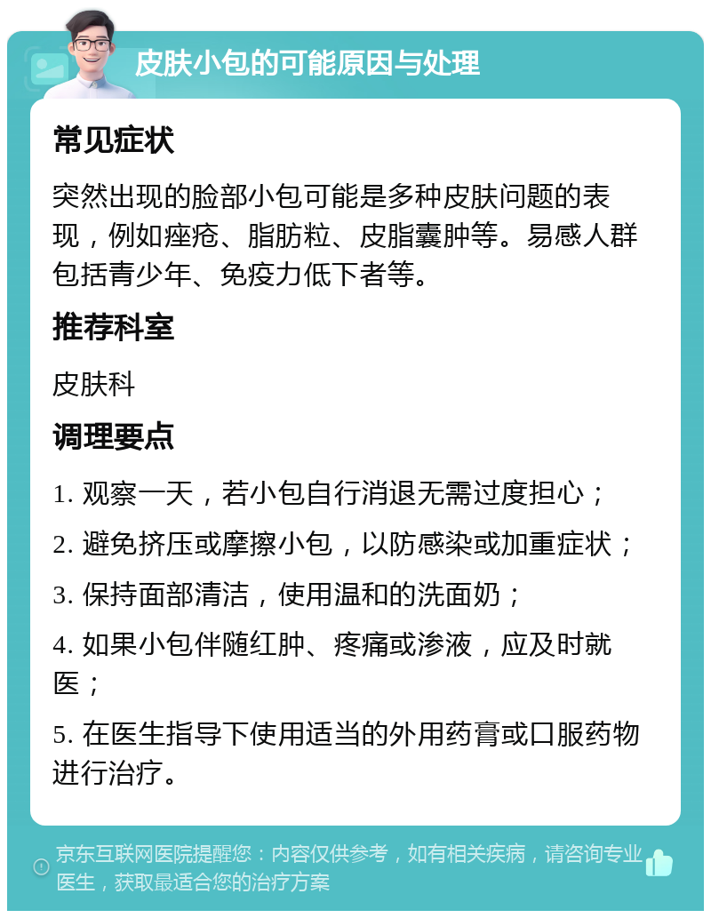 皮肤小包的可能原因与处理 常见症状 突然出现的脸部小包可能是多种皮肤问题的表现，例如痤疮、脂肪粒、皮脂囊肿等。易感人群包括青少年、免疫力低下者等。 推荐科室 皮肤科 调理要点 1. 观察一天，若小包自行消退无需过度担心； 2. 避免挤压或摩擦小包，以防感染或加重症状； 3. 保持面部清洁，使用温和的洗面奶； 4. 如果小包伴随红肿、疼痛或渗液，应及时就医； 5. 在医生指导下使用适当的外用药膏或口服药物进行治疗。