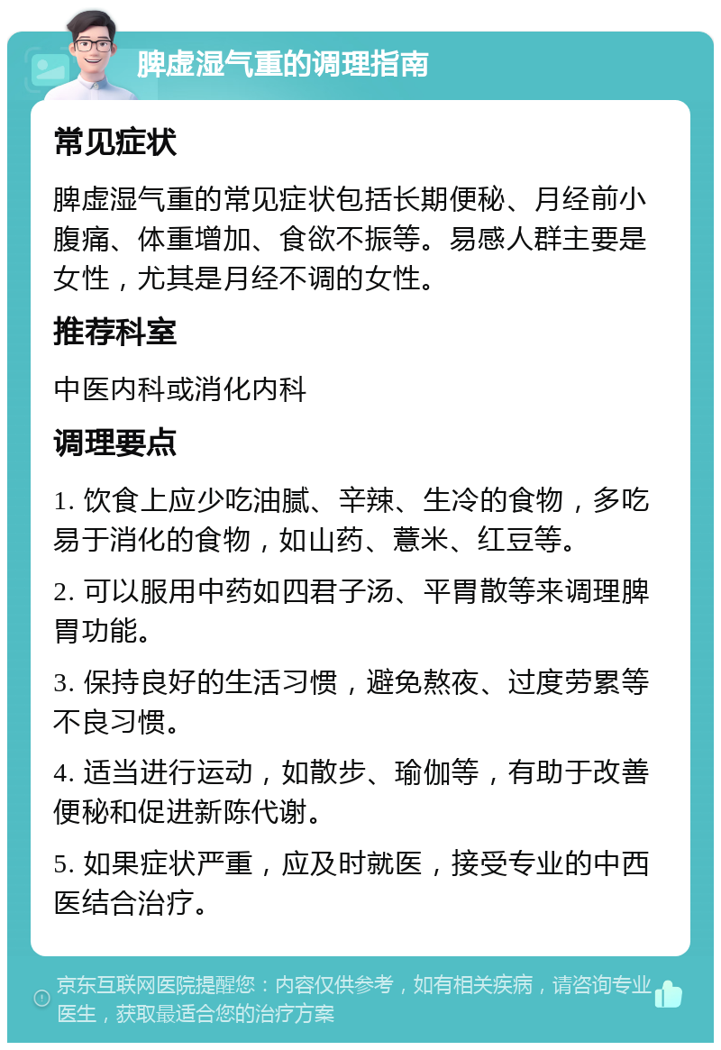 脾虚湿气重的调理指南 常见症状 脾虚湿气重的常见症状包括长期便秘、月经前小腹痛、体重增加、食欲不振等。易感人群主要是女性，尤其是月经不调的女性。 推荐科室 中医内科或消化内科 调理要点 1. 饮食上应少吃油腻、辛辣、生冷的食物，多吃易于消化的食物，如山药、薏米、红豆等。 2. 可以服用中药如四君子汤、平胃散等来调理脾胃功能。 3. 保持良好的生活习惯，避免熬夜、过度劳累等不良习惯。 4. 适当进行运动，如散步、瑜伽等，有助于改善便秘和促进新陈代谢。 5. 如果症状严重，应及时就医，接受专业的中西医结合治疗。