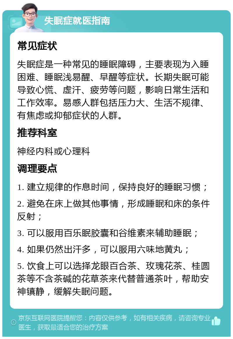 失眠症就医指南 常见症状 失眠症是一种常见的睡眠障碍，主要表现为入睡困难、睡眠浅易醒、早醒等症状。长期失眠可能导致心慌、虚汗、疲劳等问题，影响日常生活和工作效率。易感人群包括压力大、生活不规律、有焦虑或抑郁症状的人群。 推荐科室 神经内科或心理科 调理要点 1. 建立规律的作息时间，保持良好的睡眠习惯； 2. 避免在床上做其他事情，形成睡眠和床的条件反射； 3. 可以服用百乐眠胶囊和谷维素来辅助睡眠； 4. 如果仍然出汗多，可以服用六味地黄丸； 5. 饮食上可以选择龙眼百合茶、玫瑰花茶、桂圆茶等不含茶碱的花草茶来代替普通茶叶，帮助安神镇静，缓解失眠问题。