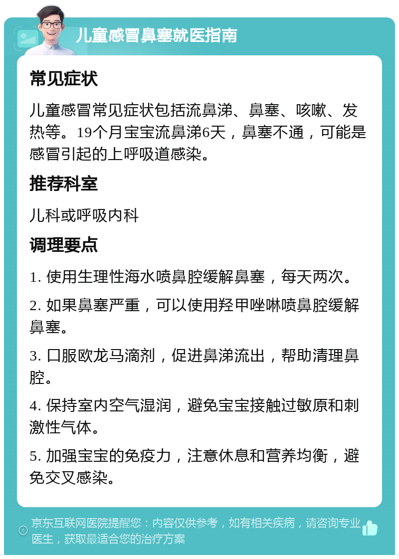 儿童感冒鼻塞就医指南 常见症状 儿童感冒常见症状包括流鼻涕、鼻塞、咳嗽、发热等。19个月宝宝流鼻涕6天，鼻塞不通，可能是感冒引起的上呼吸道感染。 推荐科室 儿科或呼吸内科 调理要点 1. 使用生理性海水喷鼻腔缓解鼻塞，每天两次。 2. 如果鼻塞严重，可以使用羟甲唑啉喷鼻腔缓解鼻塞。 3. 口服欧龙马滴剂，促进鼻涕流出，帮助清理鼻腔。 4. 保持室内空气湿润，避免宝宝接触过敏原和刺激性气体。 5. 加强宝宝的免疫力，注意休息和营养均衡，避免交叉感染。