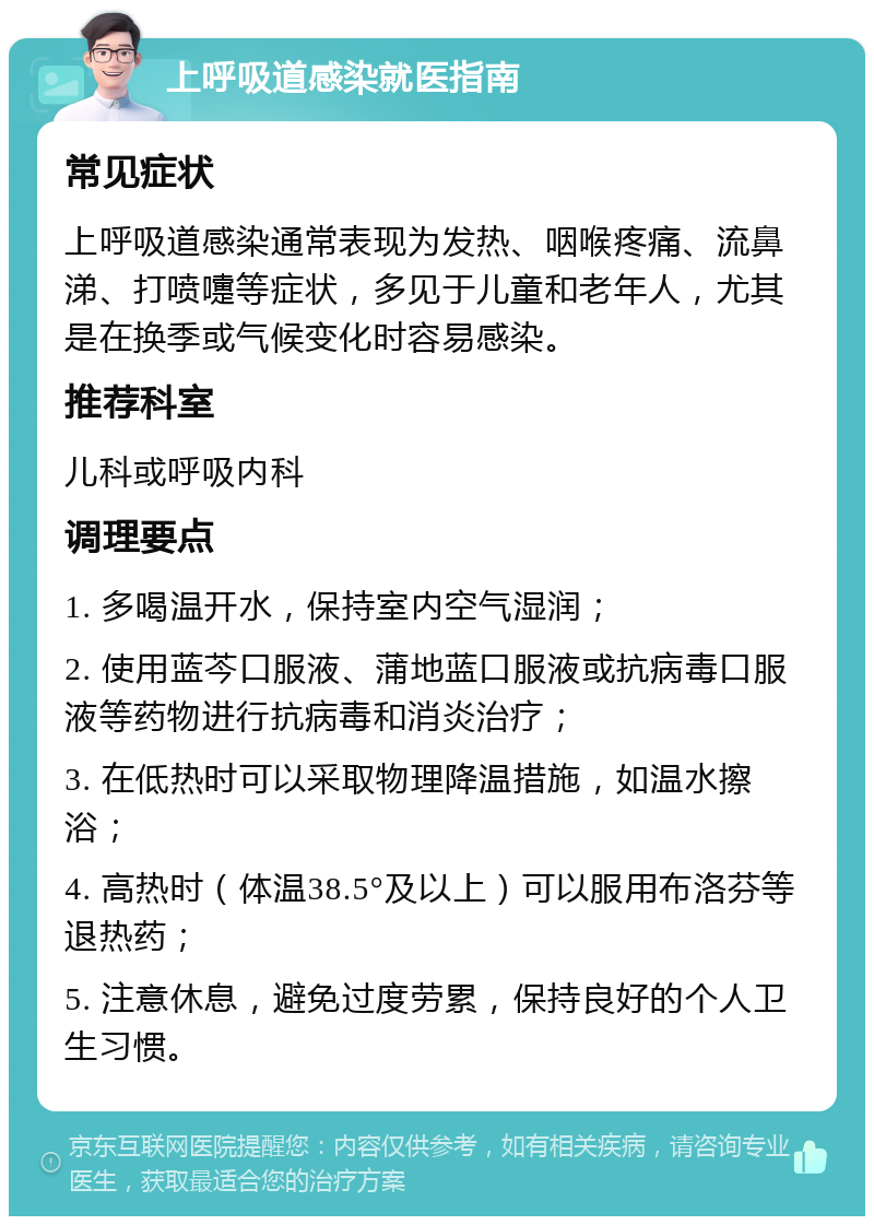 上呼吸道感染就医指南 常见症状 上呼吸道感染通常表现为发热、咽喉疼痛、流鼻涕、打喷嚏等症状，多见于儿童和老年人，尤其是在换季或气候变化时容易感染。 推荐科室 儿科或呼吸内科 调理要点 1. 多喝温开水，保持室内空气湿润； 2. 使用蓝芩口服液、蒲地蓝口服液或抗病毒口服液等药物进行抗病毒和消炎治疗； 3. 在低热时可以采取物理降温措施，如温水擦浴； 4. 高热时（体温38.5°及以上）可以服用布洛芬等退热药； 5. 注意休息，避免过度劳累，保持良好的个人卫生习惯。