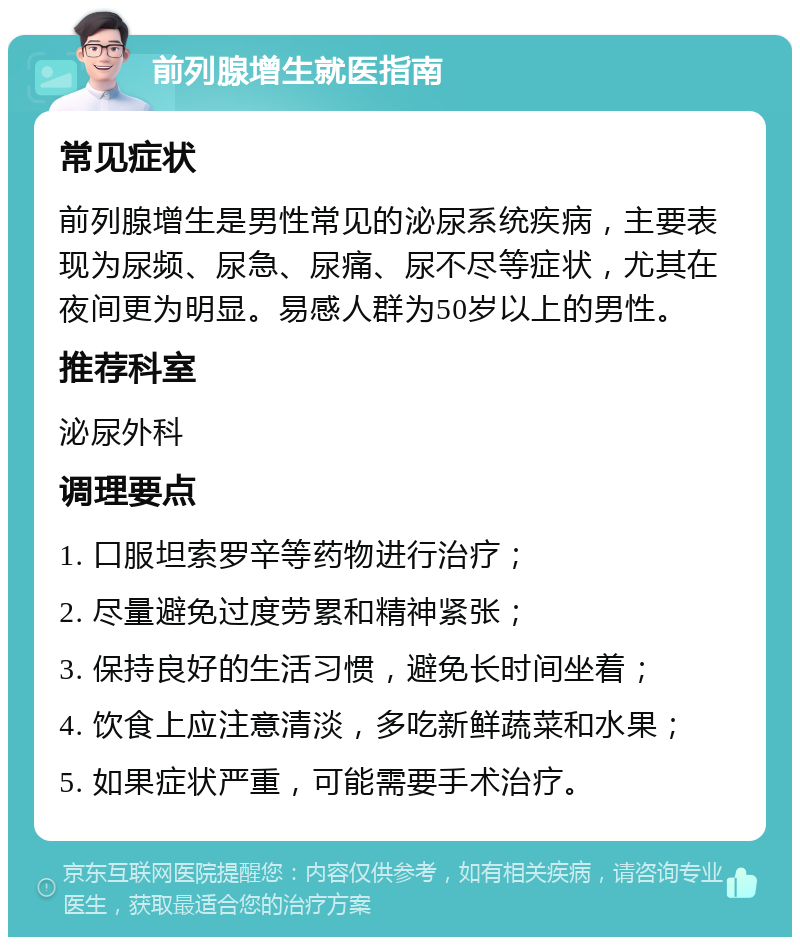 前列腺增生就医指南 常见症状 前列腺增生是男性常见的泌尿系统疾病，主要表现为尿频、尿急、尿痛、尿不尽等症状，尤其在夜间更为明显。易感人群为50岁以上的男性。 推荐科室 泌尿外科 调理要点 1. 口服坦索罗辛等药物进行治疗； 2. 尽量避免过度劳累和精神紧张； 3. 保持良好的生活习惯，避免长时间坐着； 4. 饮食上应注意清淡，多吃新鲜蔬菜和水果； 5. 如果症状严重，可能需要手术治疗。