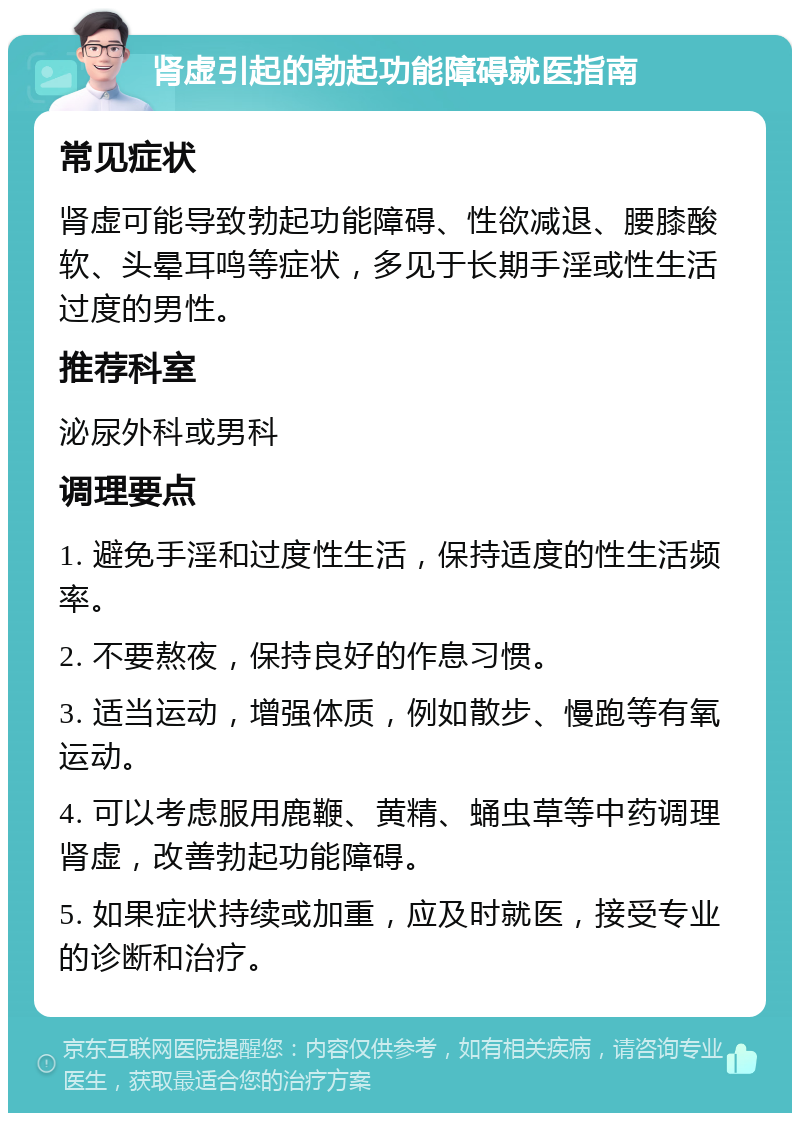 肾虚引起的勃起功能障碍就医指南 常见症状 肾虚可能导致勃起功能障碍、性欲减退、腰膝酸软、头晕耳鸣等症状，多见于长期手淫或性生活过度的男性。 推荐科室 泌尿外科或男科 调理要点 1. 避免手淫和过度性生活，保持适度的性生活频率。 2. 不要熬夜，保持良好的作息习惯。 3. 适当运动，增强体质，例如散步、慢跑等有氧运动。 4. 可以考虑服用鹿鞭、黄精、蛹虫草等中药调理肾虚，改善勃起功能障碍。 5. 如果症状持续或加重，应及时就医，接受专业的诊断和治疗。