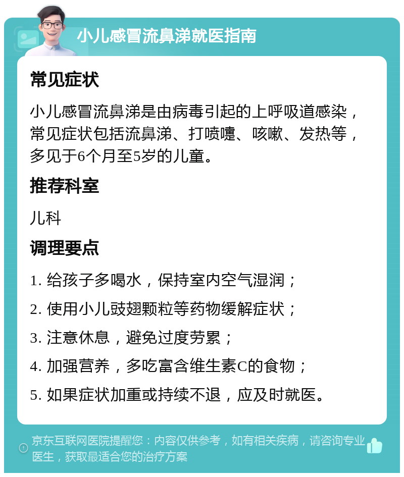 小儿感冒流鼻涕就医指南 常见症状 小儿感冒流鼻涕是由病毒引起的上呼吸道感染，常见症状包括流鼻涕、打喷嚏、咳嗽、发热等，多见于6个月至5岁的儿童。 推荐科室 儿科 调理要点 1. 给孩子多喝水，保持室内空气湿润； 2. 使用小儿豉翅颗粒等药物缓解症状； 3. 注意休息，避免过度劳累； 4. 加强营养，多吃富含维生素C的食物； 5. 如果症状加重或持续不退，应及时就医。