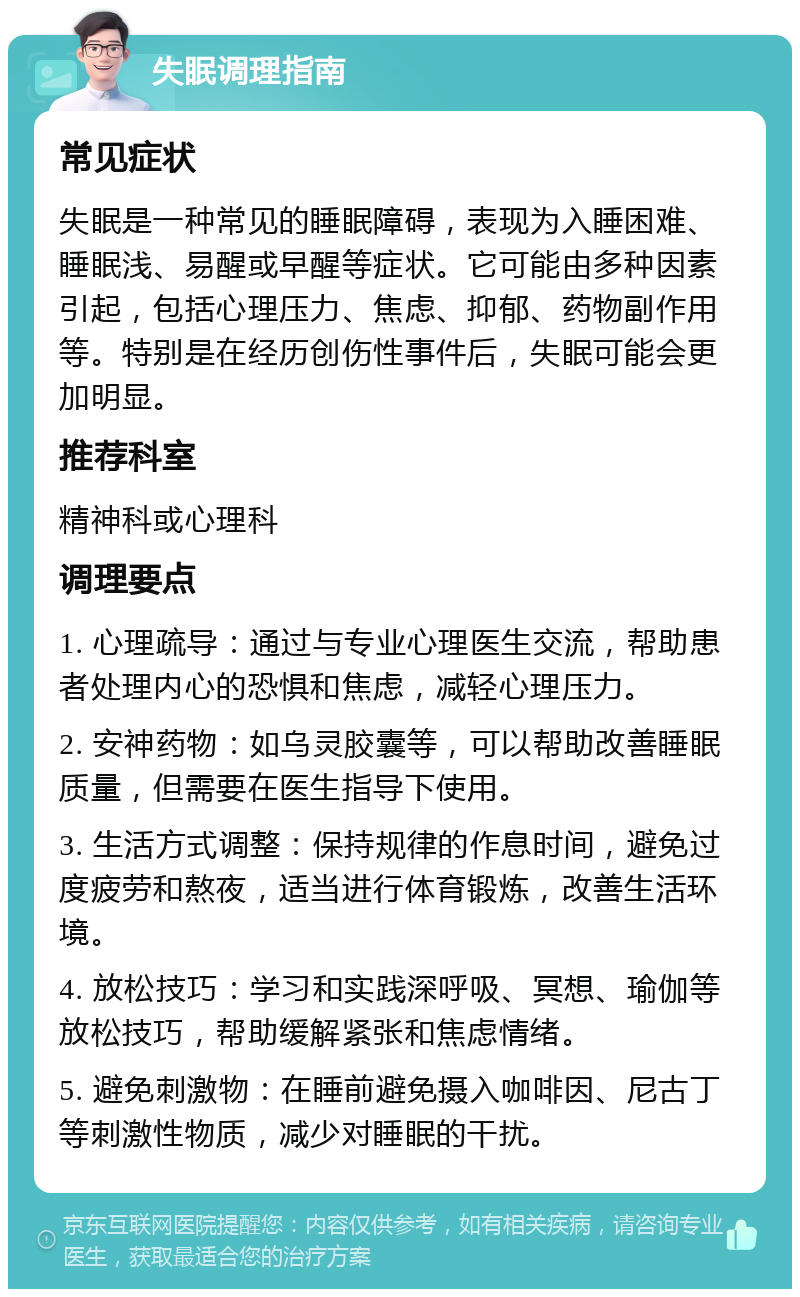 失眠调理指南 常见症状 失眠是一种常见的睡眠障碍，表现为入睡困难、睡眠浅、易醒或早醒等症状。它可能由多种因素引起，包括心理压力、焦虑、抑郁、药物副作用等。特别是在经历创伤性事件后，失眠可能会更加明显。 推荐科室 精神科或心理科 调理要点 1. 心理疏导：通过与专业心理医生交流，帮助患者处理内心的恐惧和焦虑，减轻心理压力。 2. 安神药物：如乌灵胶囊等，可以帮助改善睡眠质量，但需要在医生指导下使用。 3. 生活方式调整：保持规律的作息时间，避免过度疲劳和熬夜，适当进行体育锻炼，改善生活环境。 4. 放松技巧：学习和实践深呼吸、冥想、瑜伽等放松技巧，帮助缓解紧张和焦虑情绪。 5. 避免刺激物：在睡前避免摄入咖啡因、尼古丁等刺激性物质，减少对睡眠的干扰。