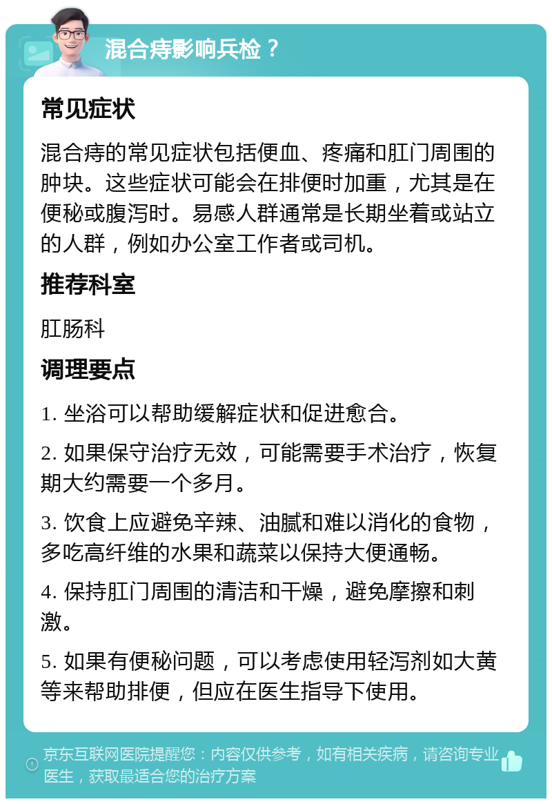 混合痔影响兵检？ 常见症状 混合痔的常见症状包括便血、疼痛和肛门周围的肿块。这些症状可能会在排便时加重，尤其是在便秘或腹泻时。易感人群通常是长期坐着或站立的人群，例如办公室工作者或司机。 推荐科室 肛肠科 调理要点 1. 坐浴可以帮助缓解症状和促进愈合。 2. 如果保守治疗无效，可能需要手术治疗，恢复期大约需要一个多月。 3. 饮食上应避免辛辣、油腻和难以消化的食物，多吃高纤维的水果和蔬菜以保持大便通畅。 4. 保持肛门周围的清洁和干燥，避免摩擦和刺激。 5. 如果有便秘问题，可以考虑使用轻泻剂如大黄等来帮助排便，但应在医生指导下使用。