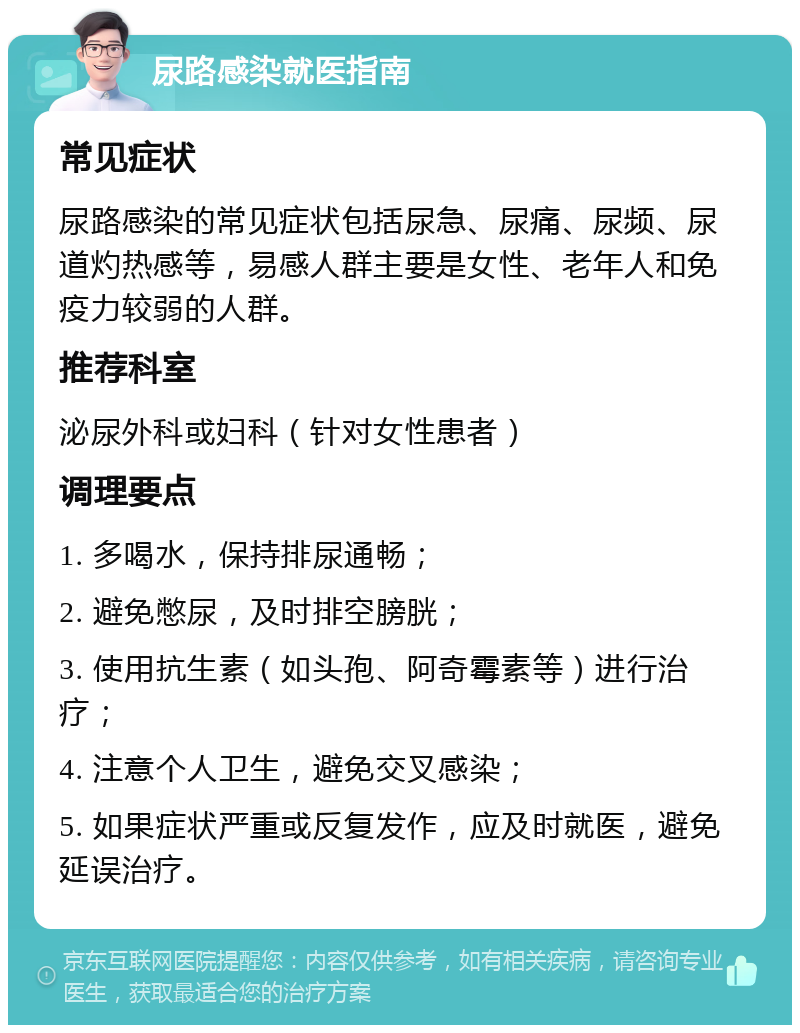 尿路感染就医指南 常见症状 尿路感染的常见症状包括尿急、尿痛、尿频、尿道灼热感等，易感人群主要是女性、老年人和免疫力较弱的人群。 推荐科室 泌尿外科或妇科（针对女性患者） 调理要点 1. 多喝水，保持排尿通畅； 2. 避免憋尿，及时排空膀胱； 3. 使用抗生素（如头孢、阿奇霉素等）进行治疗； 4. 注意个人卫生，避免交叉感染； 5. 如果症状严重或反复发作，应及时就医，避免延误治疗。