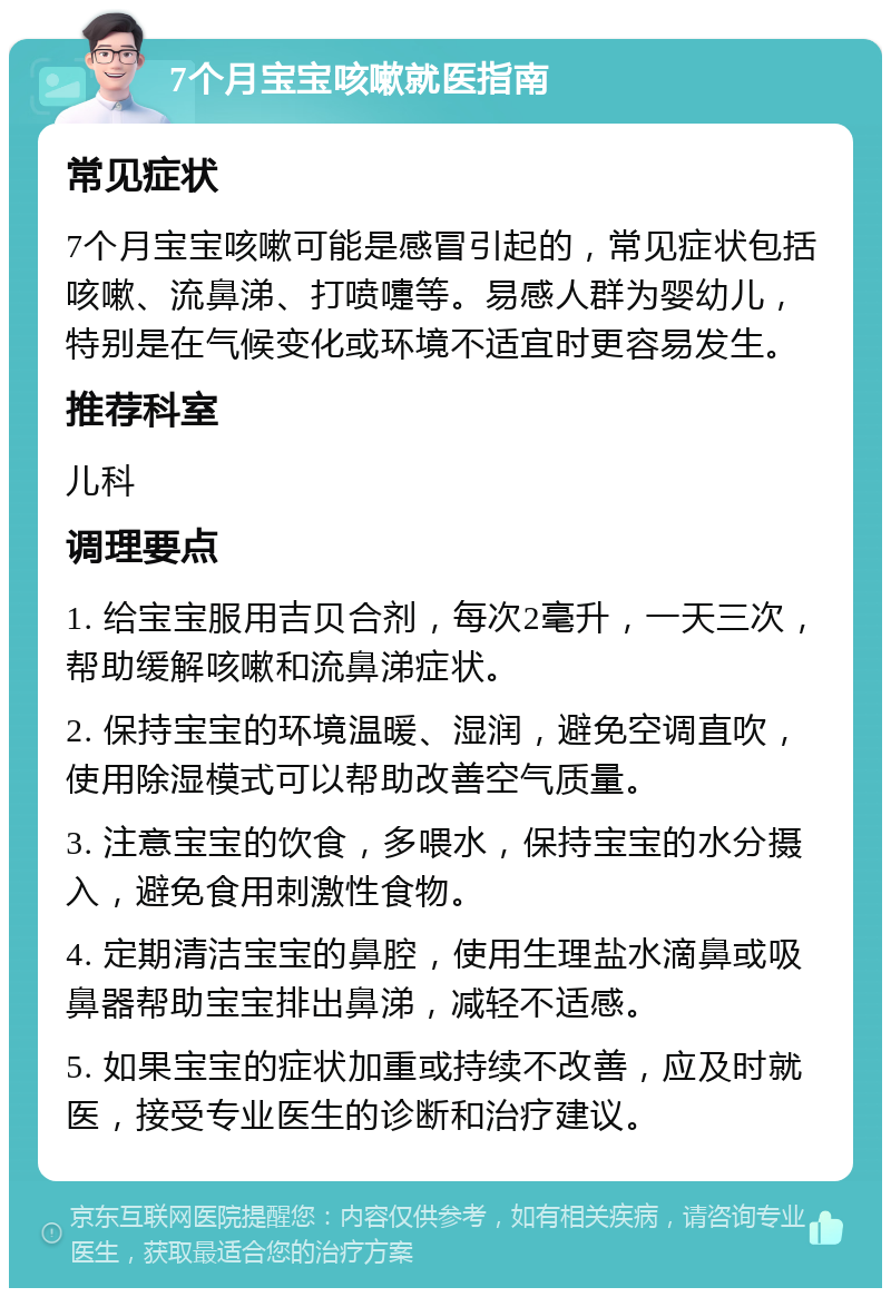 7个月宝宝咳嗽就医指南 常见症状 7个月宝宝咳嗽可能是感冒引起的，常见症状包括咳嗽、流鼻涕、打喷嚏等。易感人群为婴幼儿，特别是在气候变化或环境不适宜时更容易发生。 推荐科室 儿科 调理要点 1. 给宝宝服用吉贝合剂，每次2毫升，一天三次，帮助缓解咳嗽和流鼻涕症状。 2. 保持宝宝的环境温暖、湿润，避免空调直吹，使用除湿模式可以帮助改善空气质量。 3. 注意宝宝的饮食，多喂水，保持宝宝的水分摄入，避免食用刺激性食物。 4. 定期清洁宝宝的鼻腔，使用生理盐水滴鼻或吸鼻器帮助宝宝排出鼻涕，减轻不适感。 5. 如果宝宝的症状加重或持续不改善，应及时就医，接受专业医生的诊断和治疗建议。