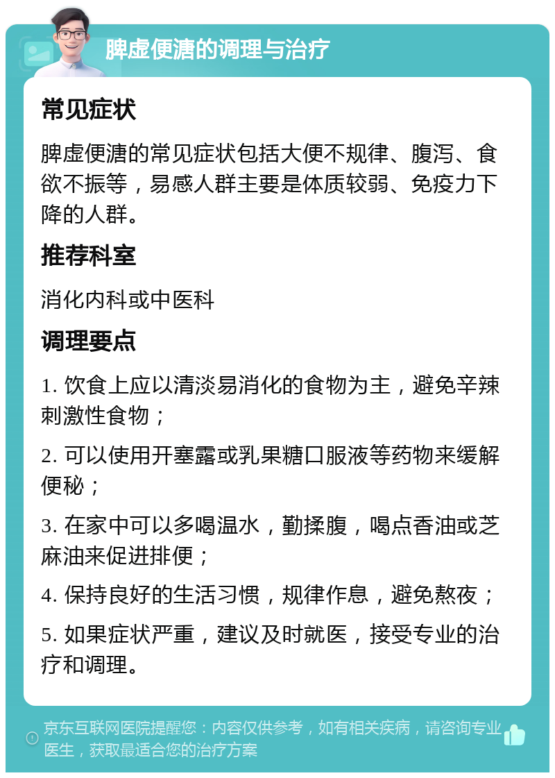 脾虚便溏的调理与治疗 常见症状 脾虚便溏的常见症状包括大便不规律、腹泻、食欲不振等，易感人群主要是体质较弱、免疫力下降的人群。 推荐科室 消化内科或中医科 调理要点 1. 饮食上应以清淡易消化的食物为主，避免辛辣刺激性食物； 2. 可以使用开塞露或乳果糖口服液等药物来缓解便秘； 3. 在家中可以多喝温水，勤揉腹，喝点香油或芝麻油来促进排便； 4. 保持良好的生活习惯，规律作息，避免熬夜； 5. 如果症状严重，建议及时就医，接受专业的治疗和调理。