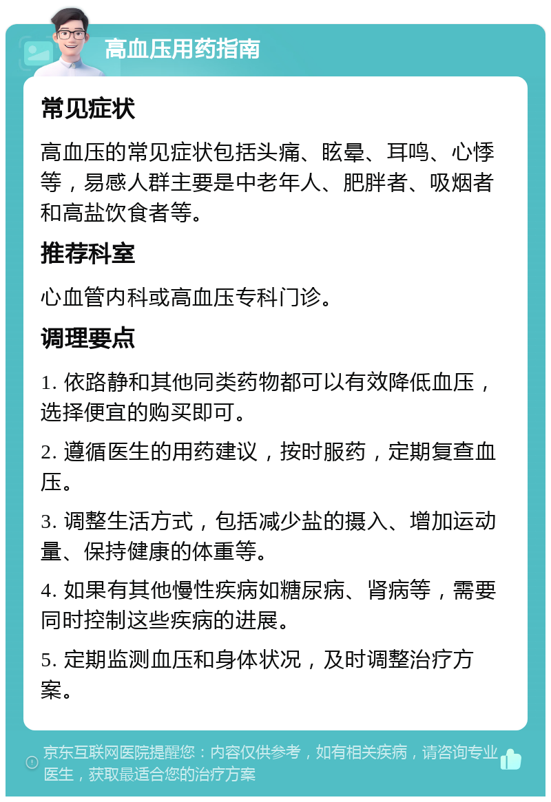 高血压用药指南 常见症状 高血压的常见症状包括头痛、眩晕、耳鸣、心悸等，易感人群主要是中老年人、肥胖者、吸烟者和高盐饮食者等。 推荐科室 心血管内科或高血压专科门诊。 调理要点 1. 依路静和其他同类药物都可以有效降低血压，选择便宜的购买即可。 2. 遵循医生的用药建议，按时服药，定期复查血压。 3. 调整生活方式，包括减少盐的摄入、增加运动量、保持健康的体重等。 4. 如果有其他慢性疾病如糖尿病、肾病等，需要同时控制这些疾病的进展。 5. 定期监测血压和身体状况，及时调整治疗方案。