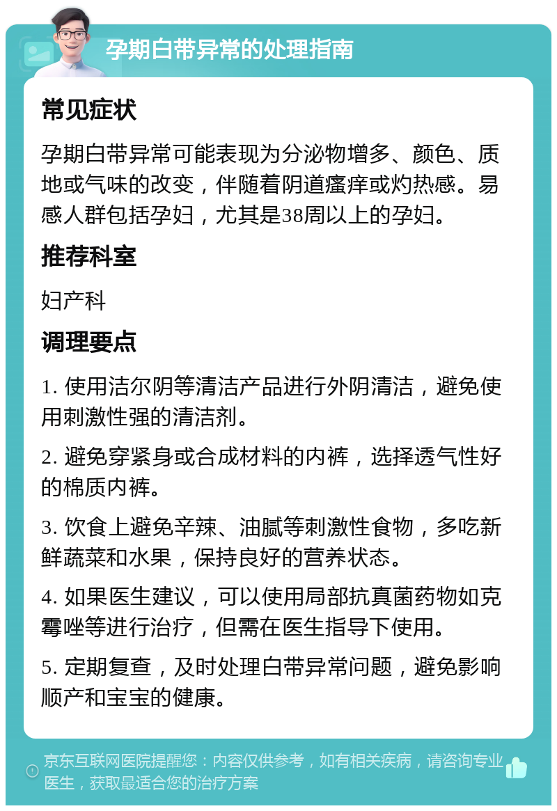 孕期白带异常的处理指南 常见症状 孕期白带异常可能表现为分泌物增多、颜色、质地或气味的改变，伴随着阴道瘙痒或灼热感。易感人群包括孕妇，尤其是38周以上的孕妇。 推荐科室 妇产科 调理要点 1. 使用洁尔阴等清洁产品进行外阴清洁，避免使用刺激性强的清洁剂。 2. 避免穿紧身或合成材料的内裤，选择透气性好的棉质内裤。 3. 饮食上避免辛辣、油腻等刺激性食物，多吃新鲜蔬菜和水果，保持良好的营养状态。 4. 如果医生建议，可以使用局部抗真菌药物如克霉唑等进行治疗，但需在医生指导下使用。 5. 定期复查，及时处理白带异常问题，避免影响顺产和宝宝的健康。