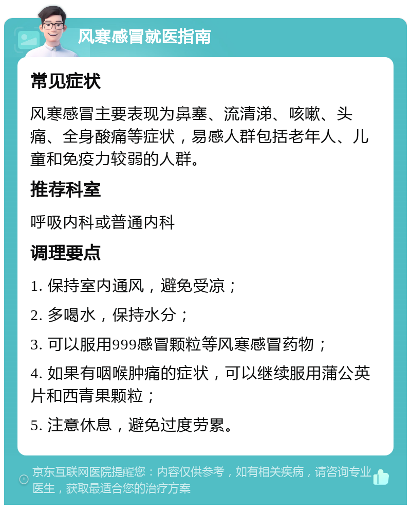 风寒感冒就医指南 常见症状 风寒感冒主要表现为鼻塞、流清涕、咳嗽、头痛、全身酸痛等症状，易感人群包括老年人、儿童和免疫力较弱的人群。 推荐科室 呼吸内科或普通内科 调理要点 1. 保持室内通风，避免受凉； 2. 多喝水，保持水分； 3. 可以服用999感冒颗粒等风寒感冒药物； 4. 如果有咽喉肿痛的症状，可以继续服用蒲公英片和西青果颗粒； 5. 注意休息，避免过度劳累。