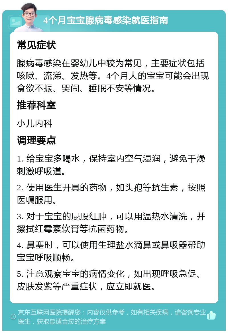 4个月宝宝腺病毒感染就医指南 常见症状 腺病毒感染在婴幼儿中较为常见，主要症状包括咳嗽、流涕、发热等。4个月大的宝宝可能会出现食欲不振、哭闹、睡眠不安等情况。 推荐科室 小儿内科 调理要点 1. 给宝宝多喝水，保持室内空气湿润，避免干燥刺激呼吸道。 2. 使用医生开具的药物，如头孢等抗生素，按照医嘱服用。 3. 对于宝宝的屁股红肿，可以用温热水清洗，并擦拭红霉素软膏等抗菌药物。 4. 鼻塞时，可以使用生理盐水滴鼻或鼻吸器帮助宝宝呼吸顺畅。 5. 注意观察宝宝的病情变化，如出现呼吸急促、皮肤发紫等严重症状，应立即就医。