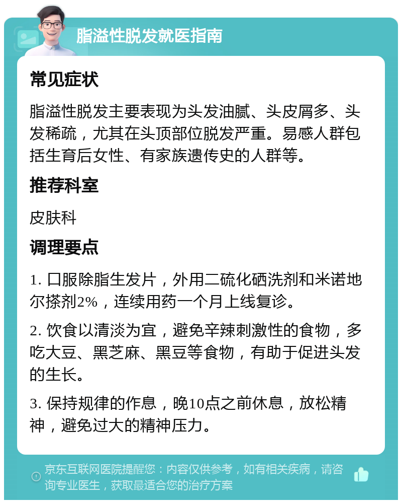 脂溢性脱发就医指南 常见症状 脂溢性脱发主要表现为头发油腻、头皮屑多、头发稀疏，尤其在头顶部位脱发严重。易感人群包括生育后女性、有家族遗传史的人群等。 推荐科室 皮肤科 调理要点 1. 口服除脂生发片，外用二硫化硒洗剂和米诺地尔搽剂2%，连续用药一个月上线复诊。 2. 饮食以清淡为宜，避免辛辣刺激性的食物，多吃大豆、黑芝麻、黑豆等食物，有助于促进头发的生长。 3. 保持规律的作息，晚10点之前休息，放松精神，避免过大的精神压力。