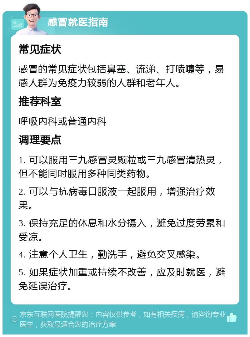 感冒就医指南 常见症状 感冒的常见症状包括鼻塞、流涕、打喷嚏等，易感人群为免疫力较弱的人群和老年人。 推荐科室 呼吸内科或普通内科 调理要点 1. 可以服用三九感冒灵颗粒或三九感冒清热灵，但不能同时服用多种同类药物。 2. 可以与抗病毒口服液一起服用，增强治疗效果。 3. 保持充足的休息和水分摄入，避免过度劳累和受凉。 4. 注意个人卫生，勤洗手，避免交叉感染。 5. 如果症状加重或持续不改善，应及时就医，避免延误治疗。