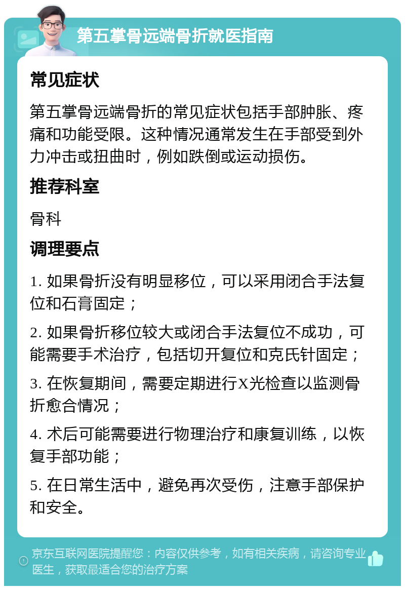 第五掌骨远端骨折就医指南 常见症状 第五掌骨远端骨折的常见症状包括手部肿胀、疼痛和功能受限。这种情况通常发生在手部受到外力冲击或扭曲时，例如跌倒或运动损伤。 推荐科室 骨科 调理要点 1. 如果骨折没有明显移位，可以采用闭合手法复位和石膏固定； 2. 如果骨折移位较大或闭合手法复位不成功，可能需要手术治疗，包括切开复位和克氏针固定； 3. 在恢复期间，需要定期进行X光检查以监测骨折愈合情况； 4. 术后可能需要进行物理治疗和康复训练，以恢复手部功能； 5. 在日常生活中，避免再次受伤，注意手部保护和安全。