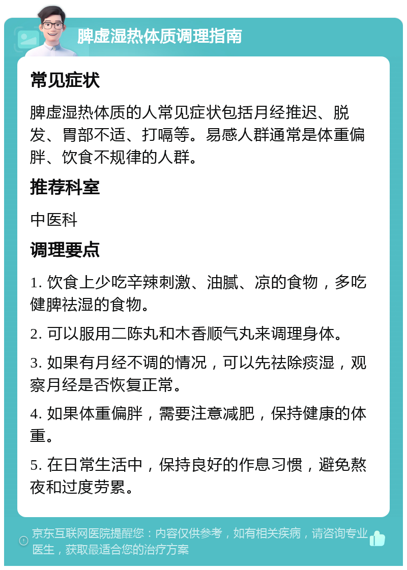 脾虚湿热体质调理指南 常见症状 脾虚湿热体质的人常见症状包括月经推迟、脱发、胃部不适、打嗝等。易感人群通常是体重偏胖、饮食不规律的人群。 推荐科室 中医科 调理要点 1. 饮食上少吃辛辣刺激、油腻、凉的食物，多吃健脾祛湿的食物。 2. 可以服用二陈丸和木香顺气丸来调理身体。 3. 如果有月经不调的情况，可以先祛除痰湿，观察月经是否恢复正常。 4. 如果体重偏胖，需要注意减肥，保持健康的体重。 5. 在日常生活中，保持良好的作息习惯，避免熬夜和过度劳累。