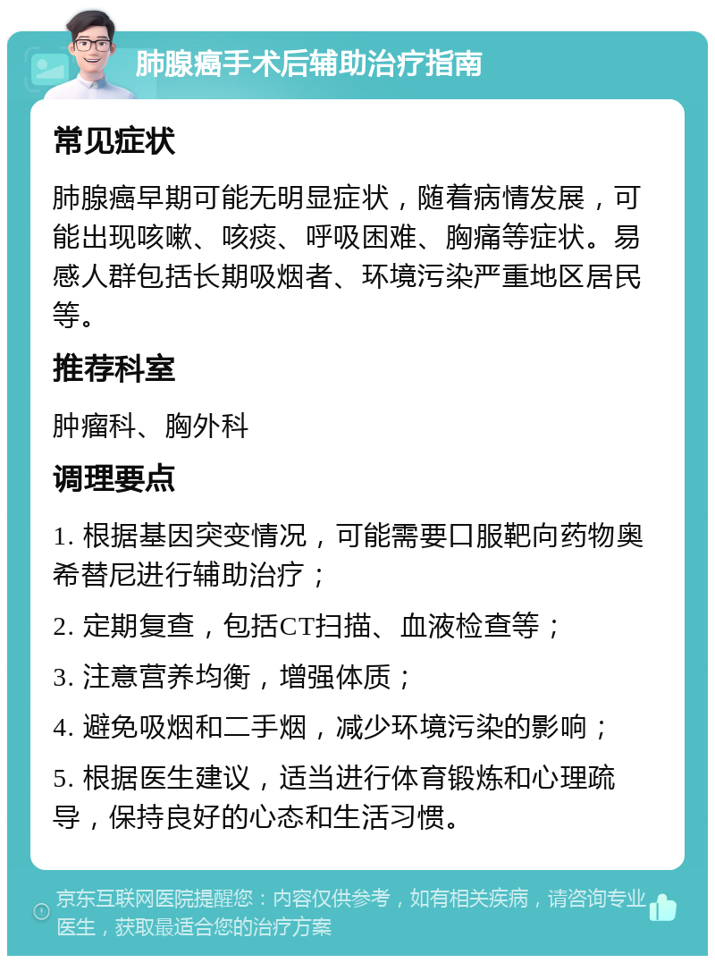 肺腺癌手术后辅助治疗指南 常见症状 肺腺癌早期可能无明显症状，随着病情发展，可能出现咳嗽、咳痰、呼吸困难、胸痛等症状。易感人群包括长期吸烟者、环境污染严重地区居民等。 推荐科室 肿瘤科、胸外科 调理要点 1. 根据基因突变情况，可能需要口服靶向药物奥希替尼进行辅助治疗； 2. 定期复查，包括CT扫描、血液检查等； 3. 注意营养均衡，增强体质； 4. 避免吸烟和二手烟，减少环境污染的影响； 5. 根据医生建议，适当进行体育锻炼和心理疏导，保持良好的心态和生活习惯。