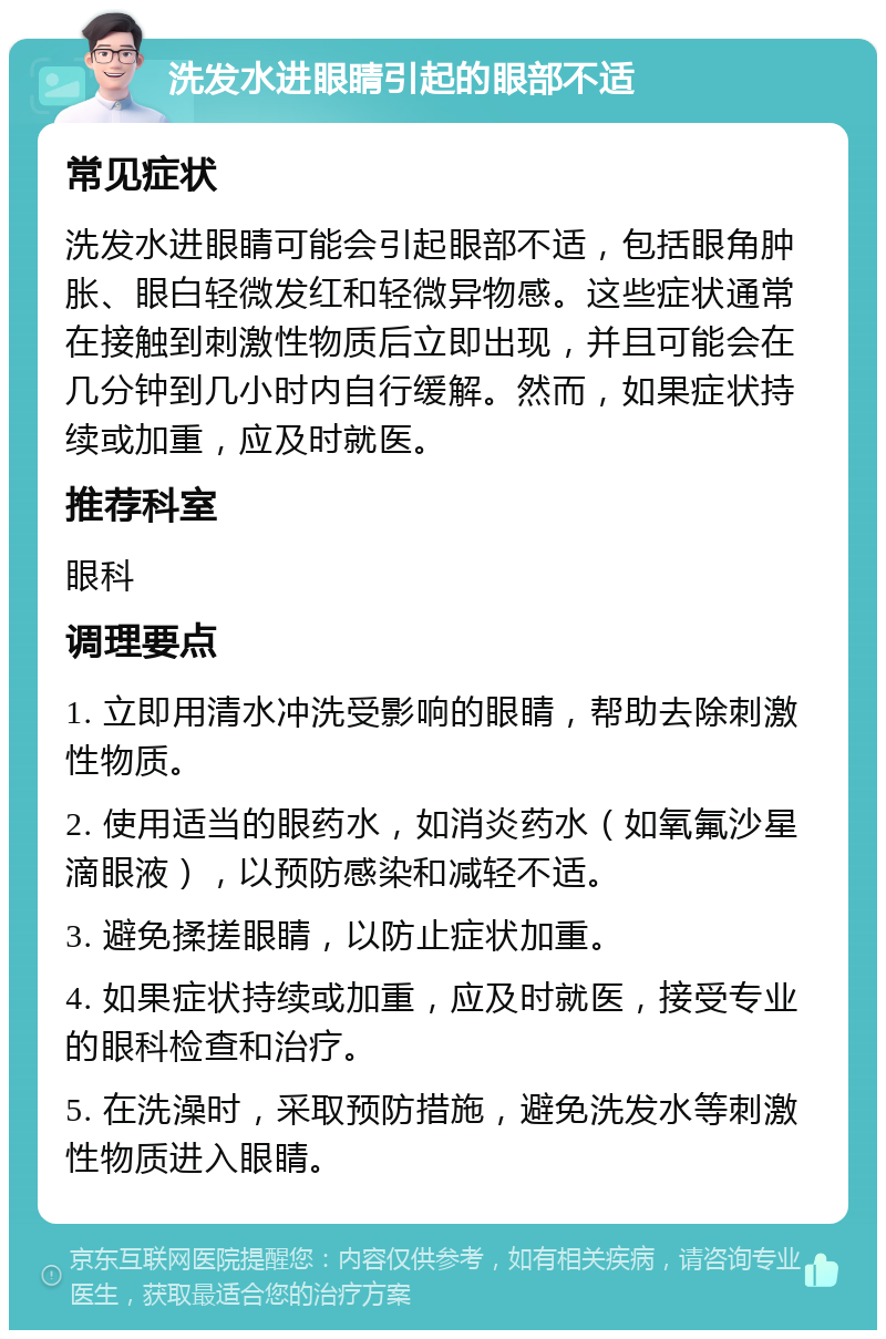 洗发水进眼睛引起的眼部不适 常见症状 洗发水进眼睛可能会引起眼部不适，包括眼角肿胀、眼白轻微发红和轻微异物感。这些症状通常在接触到刺激性物质后立即出现，并且可能会在几分钟到几小时内自行缓解。然而，如果症状持续或加重，应及时就医。 推荐科室 眼科 调理要点 1. 立即用清水冲洗受影响的眼睛，帮助去除刺激性物质。 2. 使用适当的眼药水，如消炎药水（如氧氟沙星滴眼液），以预防感染和减轻不适。 3. 避免揉搓眼睛，以防止症状加重。 4. 如果症状持续或加重，应及时就医，接受专业的眼科检查和治疗。 5. 在洗澡时，采取预防措施，避免洗发水等刺激性物质进入眼睛。