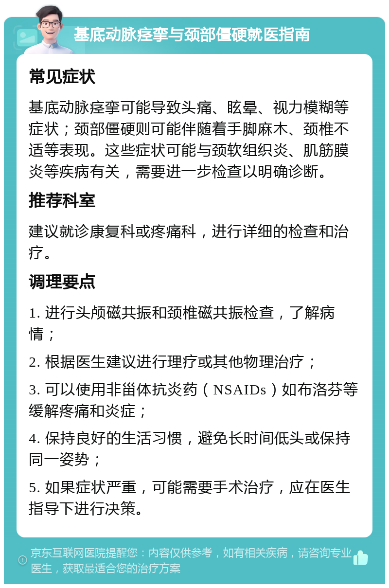 基底动脉痉挛与颈部僵硬就医指南 常见症状 基底动脉痉挛可能导致头痛、眩晕、视力模糊等症状；颈部僵硬则可能伴随着手脚麻木、颈椎不适等表现。这些症状可能与颈软组织炎、肌筋膜炎等疾病有关，需要进一步检查以明确诊断。 推荐科室 建议就诊康复科或疼痛科，进行详细的检查和治疗。 调理要点 1. 进行头颅磁共振和颈椎磁共振检查，了解病情； 2. 根据医生建议进行理疗或其他物理治疗； 3. 可以使用非甾体抗炎药（NSAIDs）如布洛芬等缓解疼痛和炎症； 4. 保持良好的生活习惯，避免长时间低头或保持同一姿势； 5. 如果症状严重，可能需要手术治疗，应在医生指导下进行决策。