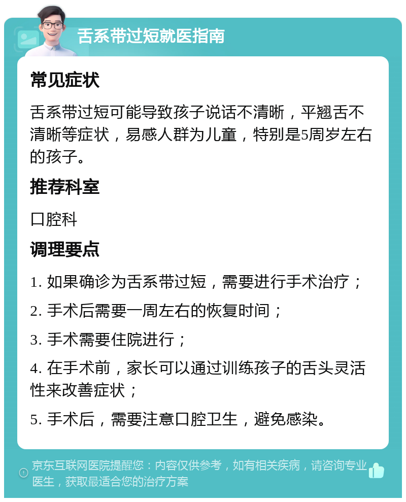 舌系带过短就医指南 常见症状 舌系带过短可能导致孩子说话不清晰，平翘舌不清晰等症状，易感人群为儿童，特别是5周岁左右的孩子。 推荐科室 口腔科 调理要点 1. 如果确诊为舌系带过短，需要进行手术治疗； 2. 手术后需要一周左右的恢复时间； 3. 手术需要住院进行； 4. 在手术前，家长可以通过训练孩子的舌头灵活性来改善症状； 5. 手术后，需要注意口腔卫生，避免感染。