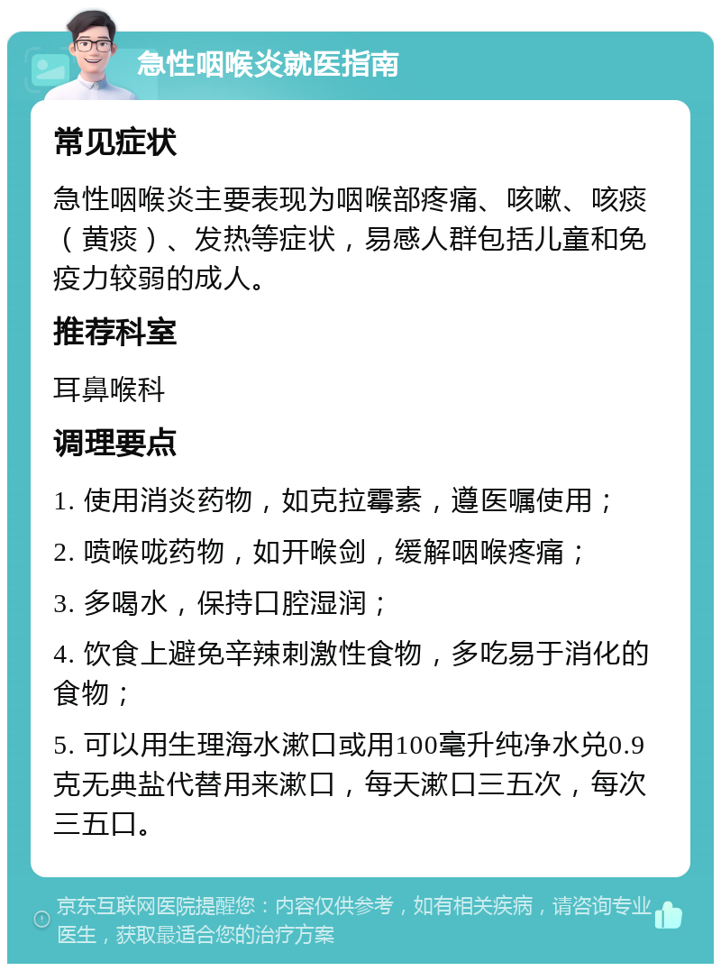 急性咽喉炎就医指南 常见症状 急性咽喉炎主要表现为咽喉部疼痛、咳嗽、咳痰（黄痰）、发热等症状，易感人群包括儿童和免疫力较弱的成人。 推荐科室 耳鼻喉科 调理要点 1. 使用消炎药物，如克拉霉素，遵医嘱使用； 2. 喷喉咙药物，如开喉剑，缓解咽喉疼痛； 3. 多喝水，保持口腔湿润； 4. 饮食上避免辛辣刺激性食物，多吃易于消化的食物； 5. 可以用生理海水漱口或用100毫升纯净水兑0.9克无典盐代替用来漱口，每天漱口三五次，每次三五口。