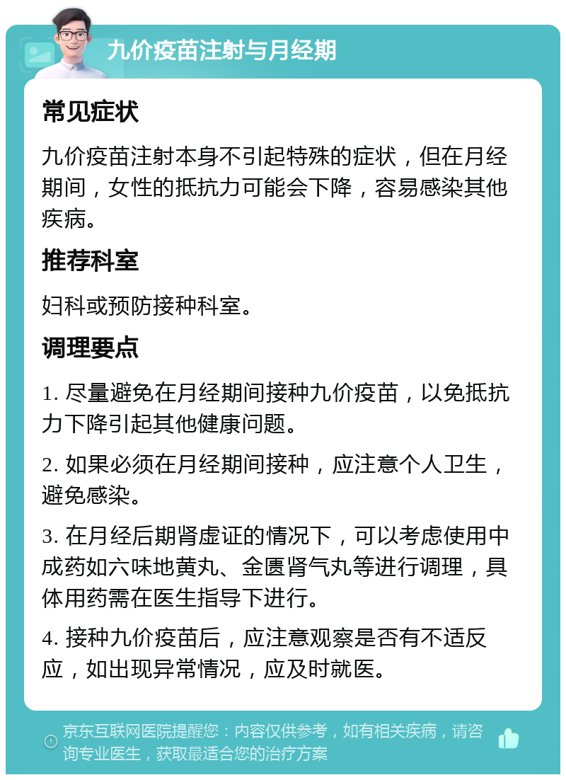 九价疫苗注射与月经期 常见症状 九价疫苗注射本身不引起特殊的症状，但在月经期间，女性的抵抗力可能会下降，容易感染其他疾病。 推荐科室 妇科或预防接种科室。 调理要点 1. 尽量避免在月经期间接种九价疫苗，以免抵抗力下降引起其他健康问题。 2. 如果必须在月经期间接种，应注意个人卫生，避免感染。 3. 在月经后期肾虚证的情况下，可以考虑使用中成药如六味地黄丸、金匮肾气丸等进行调理，具体用药需在医生指导下进行。 4. 接种九价疫苗后，应注意观察是否有不适反应，如出现异常情况，应及时就医。