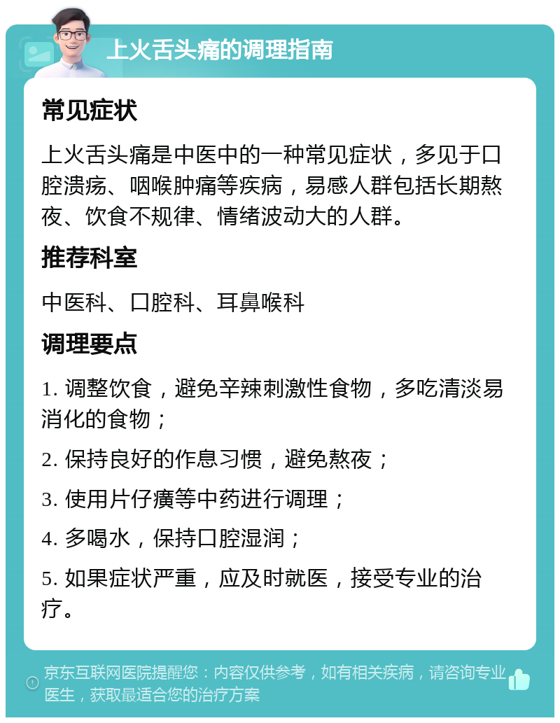 上火舌头痛的调理指南 常见症状 上火舌头痛是中医中的一种常见症状，多见于口腔溃疡、咽喉肿痛等疾病，易感人群包括长期熬夜、饮食不规律、情绪波动大的人群。 推荐科室 中医科、口腔科、耳鼻喉科 调理要点 1. 调整饮食，避免辛辣刺激性食物，多吃清淡易消化的食物； 2. 保持良好的作息习惯，避免熬夜； 3. 使用片仔癀等中药进行调理； 4. 多喝水，保持口腔湿润； 5. 如果症状严重，应及时就医，接受专业的治疗。