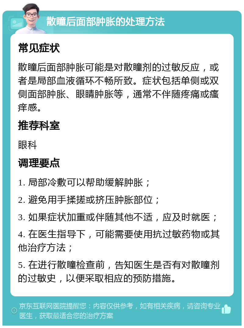 散瞳后面部肿胀的处理方法 常见症状 散瞳后面部肿胀可能是对散瞳剂的过敏反应，或者是局部血液循环不畅所致。症状包括单侧或双侧面部肿胀、眼睛肿胀等，通常不伴随疼痛或瘙痒感。 推荐科室 眼科 调理要点 1. 局部冷敷可以帮助缓解肿胀； 2. 避免用手揉搓或挤压肿胀部位； 3. 如果症状加重或伴随其他不适，应及时就医； 4. 在医生指导下，可能需要使用抗过敏药物或其他治疗方法； 5. 在进行散瞳检查前，告知医生是否有对散瞳剂的过敏史，以便采取相应的预防措施。