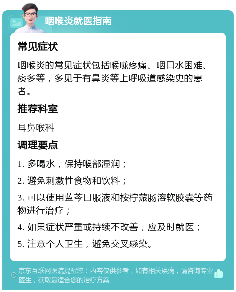 咽喉炎就医指南 常见症状 咽喉炎的常见症状包括喉咙疼痛、咽口水困难、痰多等，多见于有鼻炎等上呼吸道感染史的患者。 推荐科室 耳鼻喉科 调理要点 1. 多喝水，保持喉部湿润； 2. 避免刺激性食物和饮料； 3. 可以使用蓝芩口服液和桉柠蒎肠溶软胶囊等药物进行治疗； 4. 如果症状严重或持续不改善，应及时就医； 5. 注意个人卫生，避免交叉感染。