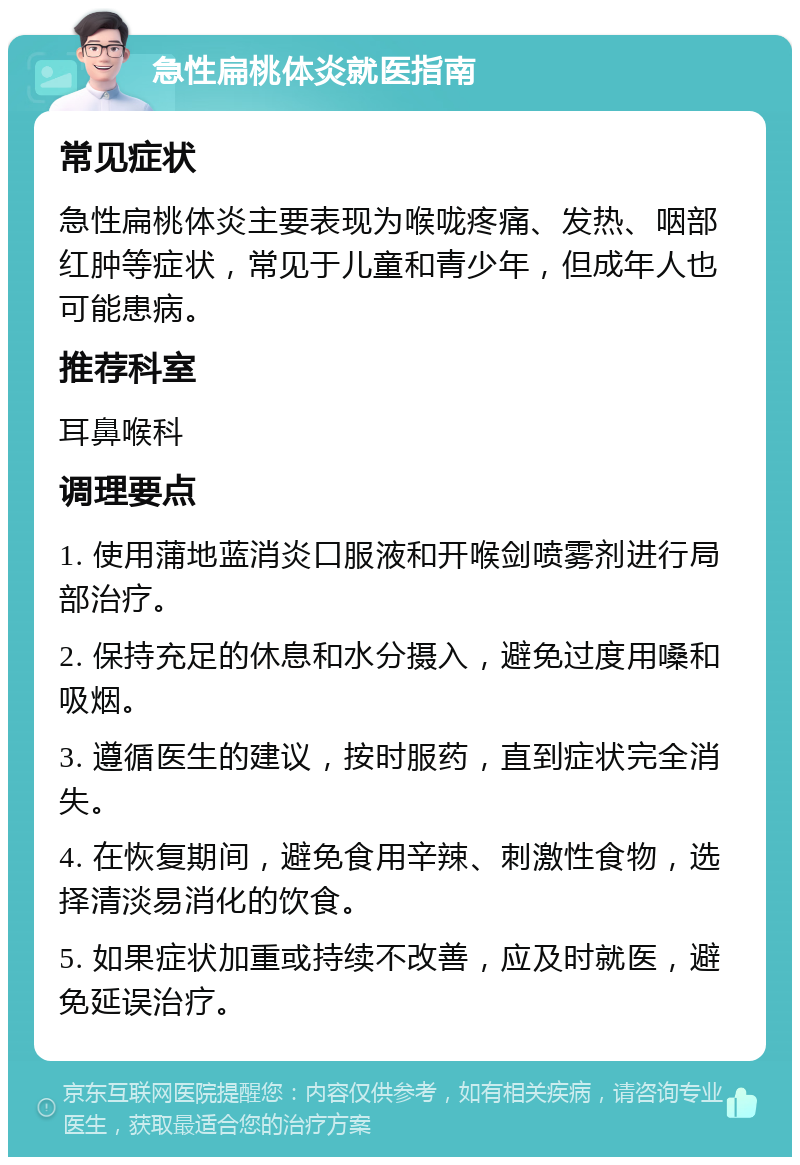 急性扁桃体炎就医指南 常见症状 急性扁桃体炎主要表现为喉咙疼痛、发热、咽部红肿等症状，常见于儿童和青少年，但成年人也可能患病。 推荐科室 耳鼻喉科 调理要点 1. 使用蒲地蓝消炎口服液和开喉剑喷雾剂进行局部治疗。 2. 保持充足的休息和水分摄入，避免过度用嗓和吸烟。 3. 遵循医生的建议，按时服药，直到症状完全消失。 4. 在恢复期间，避免食用辛辣、刺激性食物，选择清淡易消化的饮食。 5. 如果症状加重或持续不改善，应及时就医，避免延误治疗。