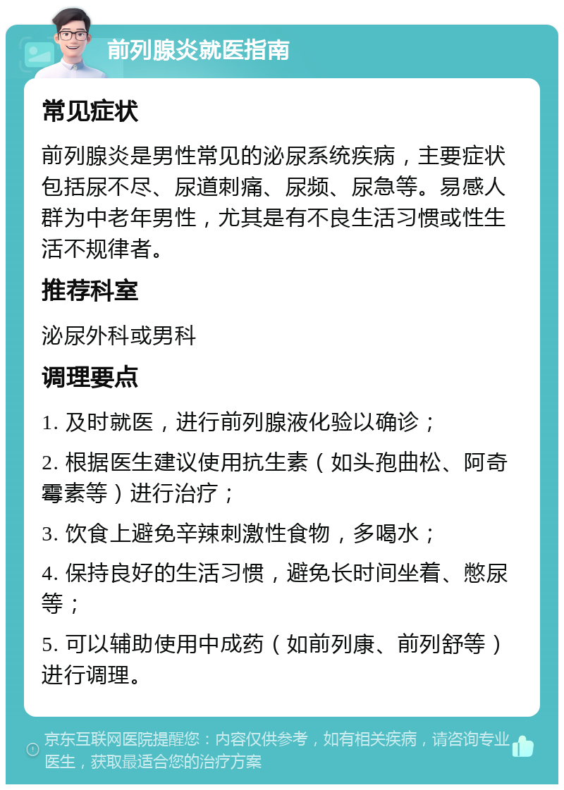 前列腺炎就医指南 常见症状 前列腺炎是男性常见的泌尿系统疾病，主要症状包括尿不尽、尿道刺痛、尿频、尿急等。易感人群为中老年男性，尤其是有不良生活习惯或性生活不规律者。 推荐科室 泌尿外科或男科 调理要点 1. 及时就医，进行前列腺液化验以确诊； 2. 根据医生建议使用抗生素（如头孢曲松、阿奇霉素等）进行治疗； 3. 饮食上避免辛辣刺激性食物，多喝水； 4. 保持良好的生活习惯，避免长时间坐着、憋尿等； 5. 可以辅助使用中成药（如前列康、前列舒等）进行调理。