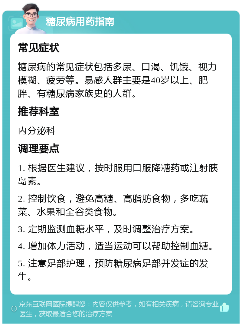 糖尿病用药指南 常见症状 糖尿病的常见症状包括多尿、口渴、饥饿、视力模糊、疲劳等。易感人群主要是40岁以上、肥胖、有糖尿病家族史的人群。 推荐科室 内分泌科 调理要点 1. 根据医生建议，按时服用口服降糖药或注射胰岛素。 2. 控制饮食，避免高糖、高脂肪食物，多吃蔬菜、水果和全谷类食物。 3. 定期监测血糖水平，及时调整治疗方案。 4. 增加体力活动，适当运动可以帮助控制血糖。 5. 注意足部护理，预防糖尿病足部并发症的发生。