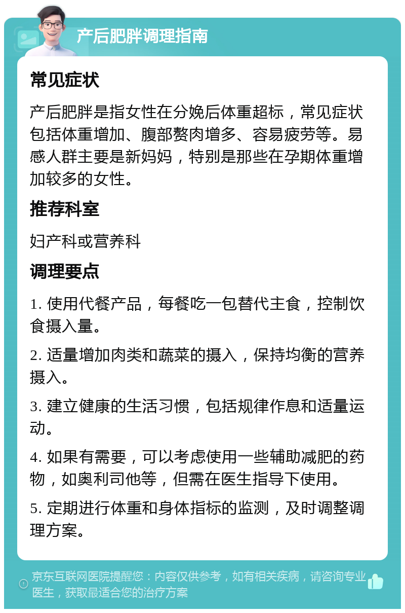 产后肥胖调理指南 常见症状 产后肥胖是指女性在分娩后体重超标，常见症状包括体重增加、腹部赘肉增多、容易疲劳等。易感人群主要是新妈妈，特别是那些在孕期体重增加较多的女性。 推荐科室 妇产科或营养科 调理要点 1. 使用代餐产品，每餐吃一包替代主食，控制饮食摄入量。 2. 适量增加肉类和蔬菜的摄入，保持均衡的营养摄入。 3. 建立健康的生活习惯，包括规律作息和适量运动。 4. 如果有需要，可以考虑使用一些辅助减肥的药物，如奥利司他等，但需在医生指导下使用。 5. 定期进行体重和身体指标的监测，及时调整调理方案。