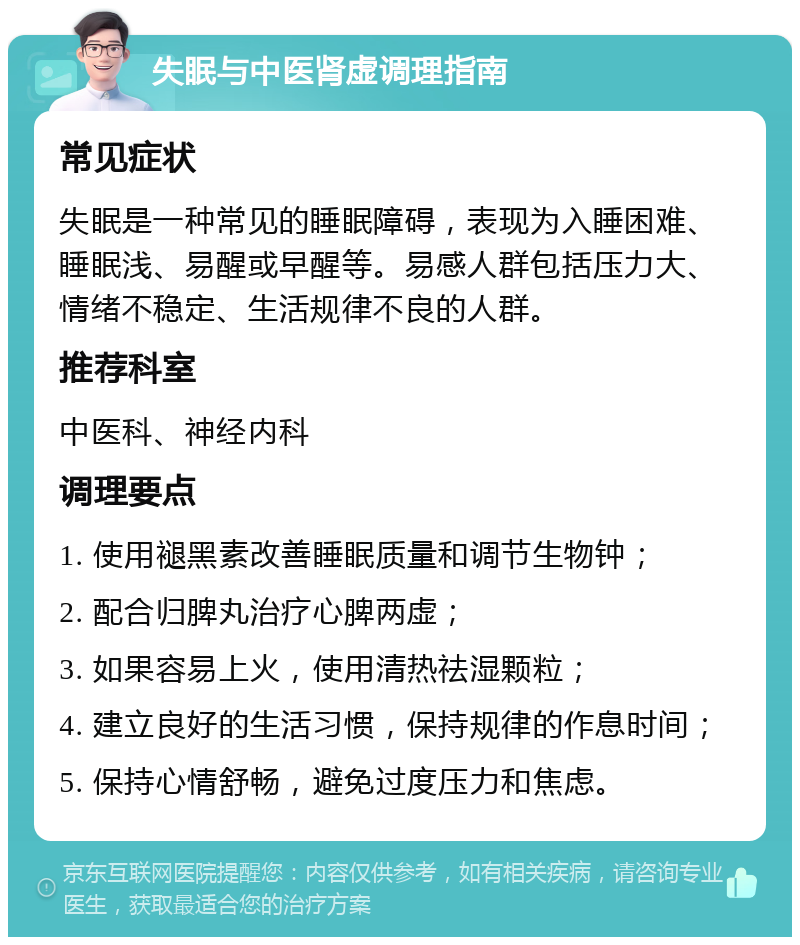 失眠与中医肾虚调理指南 常见症状 失眠是一种常见的睡眠障碍，表现为入睡困难、睡眠浅、易醒或早醒等。易感人群包括压力大、情绪不稳定、生活规律不良的人群。 推荐科室 中医科、神经内科 调理要点 1. 使用褪黑素改善睡眠质量和调节生物钟； 2. 配合归脾丸治疗心脾两虚； 3. 如果容易上火，使用清热祛湿颗粒； 4. 建立良好的生活习惯，保持规律的作息时间； 5. 保持心情舒畅，避免过度压力和焦虑。