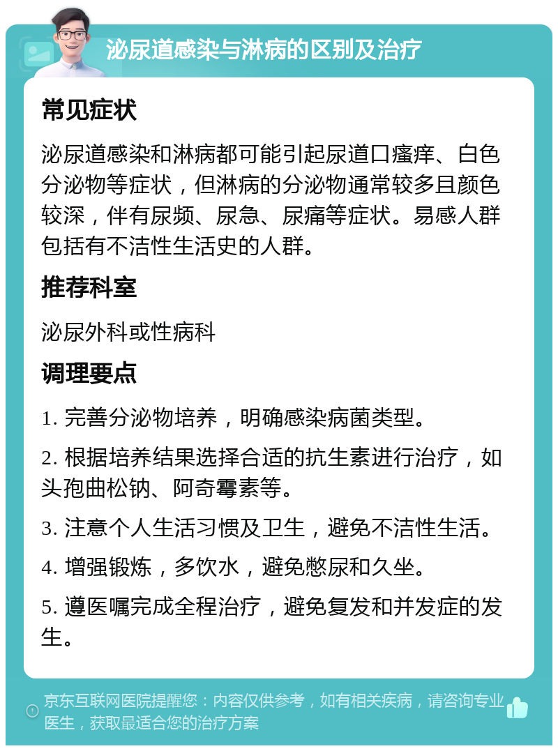 泌尿道感染与淋病的区别及治疗 常见症状 泌尿道感染和淋病都可能引起尿道口瘙痒、白色分泌物等症状，但淋病的分泌物通常较多且颜色较深，伴有尿频、尿急、尿痛等症状。易感人群包括有不洁性生活史的人群。 推荐科室 泌尿外科或性病科 调理要点 1. 完善分泌物培养，明确感染病菌类型。 2. 根据培养结果选择合适的抗生素进行治疗，如头孢曲松钠、阿奇霉素等。 3. 注意个人生活习惯及卫生，避免不洁性生活。 4. 增强锻炼，多饮水，避免憋尿和久坐。 5. 遵医嘱完成全程治疗，避免复发和并发症的发生。