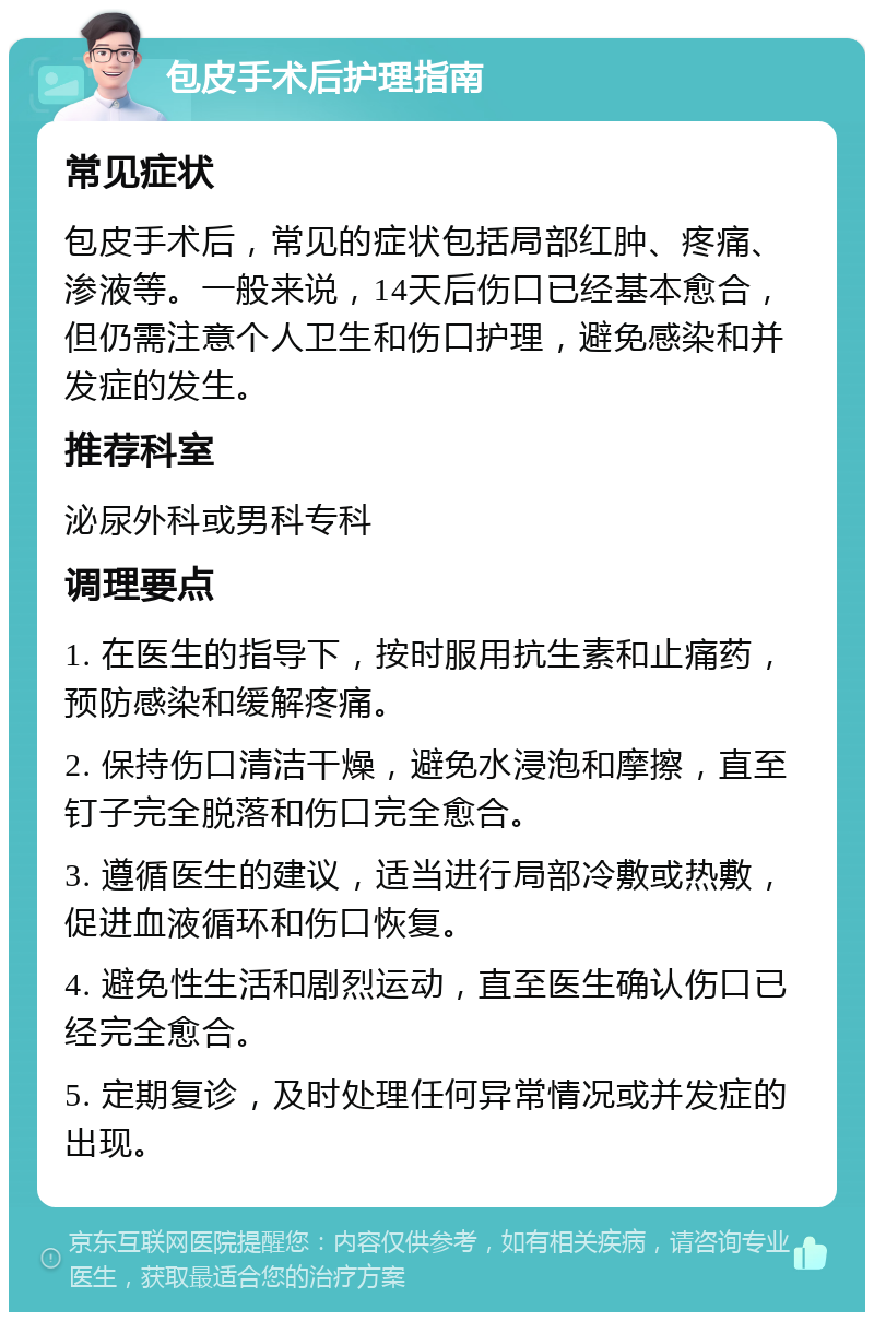 包皮手术后护理指南 常见症状 包皮手术后，常见的症状包括局部红肿、疼痛、渗液等。一般来说，14天后伤口已经基本愈合，但仍需注意个人卫生和伤口护理，避免感染和并发症的发生。 推荐科室 泌尿外科或男科专科 调理要点 1. 在医生的指导下，按时服用抗生素和止痛药，预防感染和缓解疼痛。 2. 保持伤口清洁干燥，避免水浸泡和摩擦，直至钉子完全脱落和伤口完全愈合。 3. 遵循医生的建议，适当进行局部冷敷或热敷，促进血液循环和伤口恢复。 4. 避免性生活和剧烈运动，直至医生确认伤口已经完全愈合。 5. 定期复诊，及时处理任何异常情况或并发症的出现。