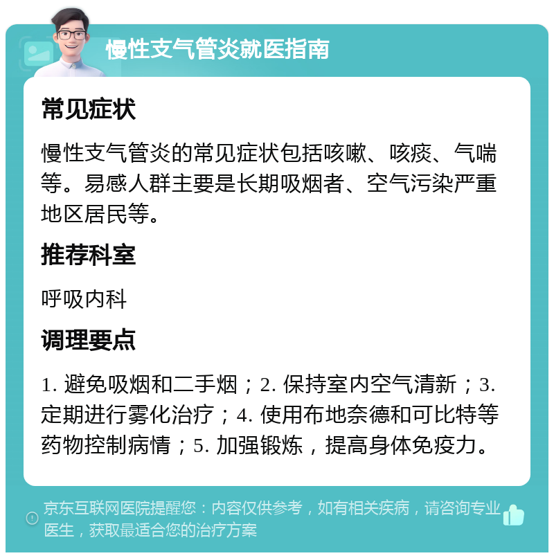 慢性支气管炎就医指南 常见症状 慢性支气管炎的常见症状包括咳嗽、咳痰、气喘等。易感人群主要是长期吸烟者、空气污染严重地区居民等。 推荐科室 呼吸内科 调理要点 1. 避免吸烟和二手烟；2. 保持室内空气清新；3. 定期进行雾化治疗；4. 使用布地奈德和可比特等药物控制病情；5. 加强锻炼，提高身体免疫力。