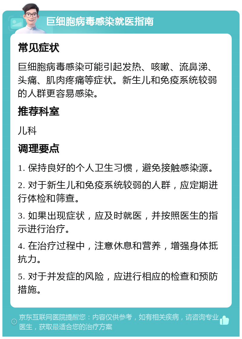 巨细胞病毒感染就医指南 常见症状 巨细胞病毒感染可能引起发热、咳嗽、流鼻涕、头痛、肌肉疼痛等症状。新生儿和免疫系统较弱的人群更容易感染。 推荐科室 儿科 调理要点 1. 保持良好的个人卫生习惯，避免接触感染源。 2. 对于新生儿和免疫系统较弱的人群，应定期进行体检和筛查。 3. 如果出现症状，应及时就医，并按照医生的指示进行治疗。 4. 在治疗过程中，注意休息和营养，增强身体抵抗力。 5. 对于并发症的风险，应进行相应的检查和预防措施。