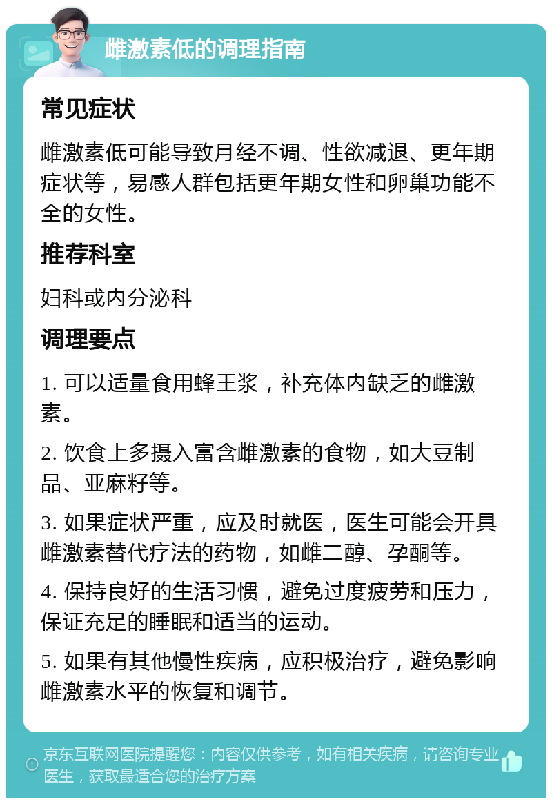 雌激素低的调理指南 常见症状 雌激素低可能导致月经不调、性欲减退、更年期症状等，易感人群包括更年期女性和卵巢功能不全的女性。 推荐科室 妇科或内分泌科 调理要点 1. 可以适量食用蜂王浆，补充体内缺乏的雌激素。 2. 饮食上多摄入富含雌激素的食物，如大豆制品、亚麻籽等。 3. 如果症状严重，应及时就医，医生可能会开具雌激素替代疗法的药物，如雌二醇、孕酮等。 4. 保持良好的生活习惯，避免过度疲劳和压力，保证充足的睡眠和适当的运动。 5. 如果有其他慢性疾病，应积极治疗，避免影响雌激素水平的恢复和调节。