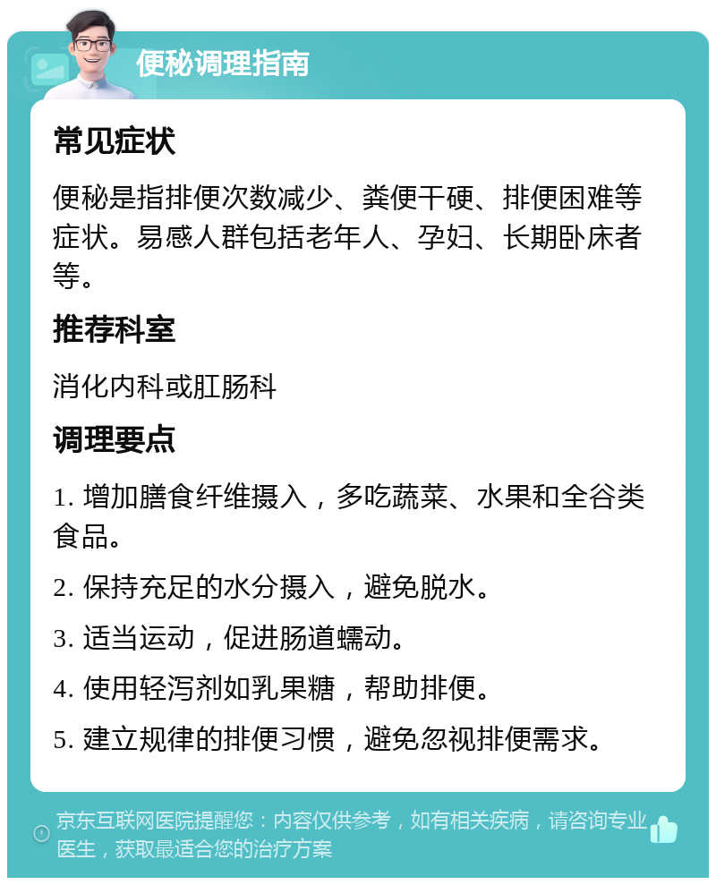 便秘调理指南 常见症状 便秘是指排便次数减少、粪便干硬、排便困难等症状。易感人群包括老年人、孕妇、长期卧床者等。 推荐科室 消化内科或肛肠科 调理要点 1. 增加膳食纤维摄入，多吃蔬菜、水果和全谷类食品。 2. 保持充足的水分摄入，避免脱水。 3. 适当运动，促进肠道蠕动。 4. 使用轻泻剂如乳果糖，帮助排便。 5. 建立规律的排便习惯，避免忽视排便需求。