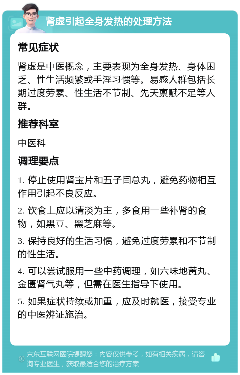 肾虚引起全身发热的处理方法 常见症状 肾虚是中医概念，主要表现为全身发热、身体困乏、性生活频繁或手淫习惯等。易感人群包括长期过度劳累、性生活不节制、先天禀赋不足等人群。 推荐科室 中医科 调理要点 1. 停止使用肾宝片和五子闫总丸，避免药物相互作用引起不良反应。 2. 饮食上应以清淡为主，多食用一些补肾的食物，如黑豆、黑芝麻等。 3. 保持良好的生活习惯，避免过度劳累和不节制的性生活。 4. 可以尝试服用一些中药调理，如六味地黄丸、金匮肾气丸等，但需在医生指导下使用。 5. 如果症状持续或加重，应及时就医，接受专业的中医辨证施治。