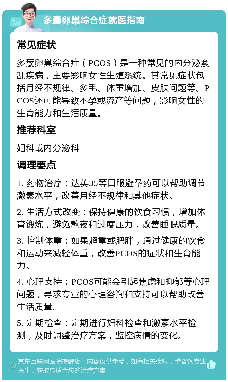 多囊卵巢综合症就医指南 常见症状 多囊卵巢综合症（PCOS）是一种常见的内分泌紊乱疾病，主要影响女性生殖系统。其常见症状包括月经不规律、多毛、体重增加、皮肤问题等。PCOS还可能导致不孕或流产等问题，影响女性的生育能力和生活质量。 推荐科室 妇科或内分泌科 调理要点 1. 药物治疗：达英35等口服避孕药可以帮助调节激素水平，改善月经不规律和其他症状。 2. 生活方式改变：保持健康的饮食习惯，增加体育锻炼，避免熬夜和过度压力，改善睡眠质量。 3. 控制体重：如果超重或肥胖，通过健康的饮食和运动来减轻体重，改善PCOS的症状和生育能力。 4. 心理支持：PCOS可能会引起焦虑和抑郁等心理问题，寻求专业的心理咨询和支持可以帮助改善生活质量。 5. 定期检查：定期进行妇科检查和激素水平检测，及时调整治疗方案，监控病情的变化。