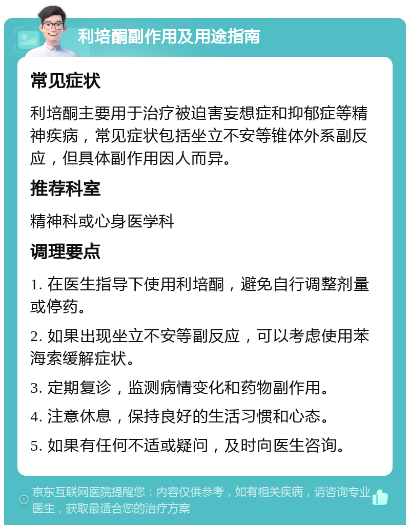 利培酮副作用及用途指南 常见症状 利培酮主要用于治疗被迫害妄想症和抑郁症等精神疾病，常见症状包括坐立不安等锥体外系副反应，但具体副作用因人而异。 推荐科室 精神科或心身医学科 调理要点 1. 在医生指导下使用利培酮，避免自行调整剂量或停药。 2. 如果出现坐立不安等副反应，可以考虑使用苯海索缓解症状。 3. 定期复诊，监测病情变化和药物副作用。 4. 注意休息，保持良好的生活习惯和心态。 5. 如果有任何不适或疑问，及时向医生咨询。