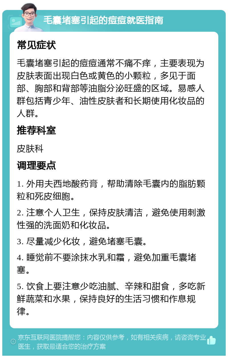 毛囊堵塞引起的痘痘就医指南 常见症状 毛囊堵塞引起的痘痘通常不痛不痒，主要表现为皮肤表面出现白色或黄色的小颗粒，多见于面部、胸部和背部等油脂分泌旺盛的区域。易感人群包括青少年、油性皮肤者和长期使用化妆品的人群。 推荐科室 皮肤科 调理要点 1. 外用夫西地酸药膏，帮助清除毛囊内的脂肪颗粒和死皮细胞。 2. 注意个人卫生，保持皮肤清洁，避免使用刺激性强的洗面奶和化妆品。 3. 尽量减少化妆，避免堵塞毛囊。 4. 睡觉前不要涂抹水乳和霜，避免加重毛囊堵塞。 5. 饮食上要注意少吃油腻、辛辣和甜食，多吃新鲜蔬菜和水果，保持良好的生活习惯和作息规律。